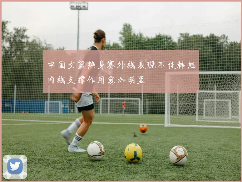 中国女篮热身赛外线表现不佳韩旭内线支撑作用愈加明显